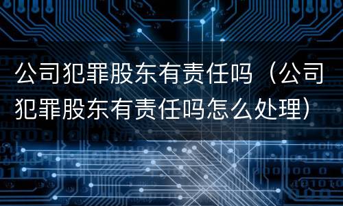 公司犯罪股东有责任吗（公司犯罪股东有责任吗怎么处理）