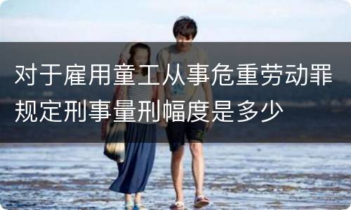 对于雇用童工从事危重劳动罪规定刑事量刑幅度是多少
