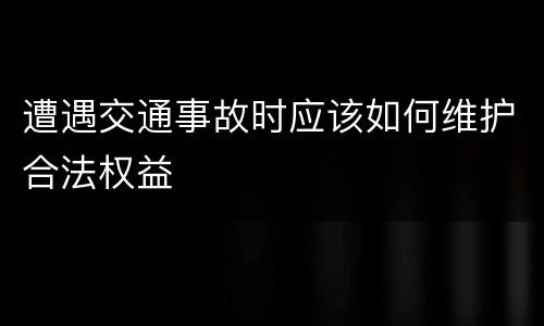 遭遇交通事故时应该如何维护合法权益