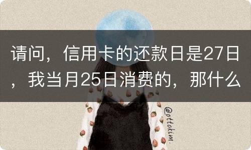 请问，信用卡的还款日是27日，我当月25日消费的，那什么时候还款？是下月的27日