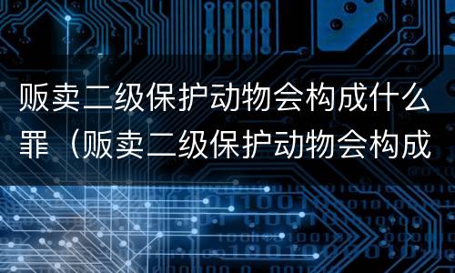 贩卖二级保护动物会构成什么罪（贩卖二级保护动物会构成什么罪行）