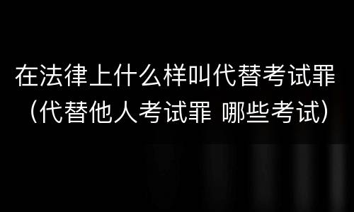 在法律上什么样叫代替考试罪（代替他人考试罪 哪些考试）