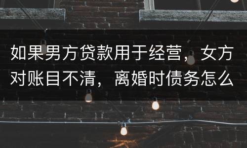 如果男方贷款用于经营，女方对账目不清，离婚时债务怎么划分