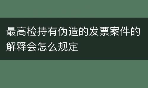 最高检持有伪造的发票案件的解释会怎么规定