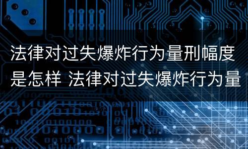 法律对过失爆炸行为量刑幅度是怎样 法律对过失爆炸行为量刑幅度是怎样规定的