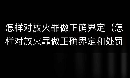 怎样对放火罪做正确界定（怎样对放火罪做正确界定和处罚）
