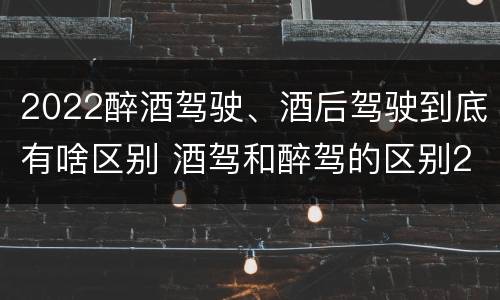 2022醉酒驾驶、酒后驾驶到底有啥区别 酒驾和醉驾的区别2020年