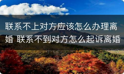 联系不上对方应该怎么办理离婚 联系不到对方怎么起诉离婚