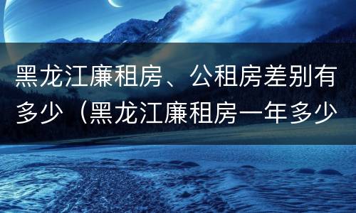 黑龙江廉租房、公租房差别有多少（黑龙江廉租房一年多少钱）