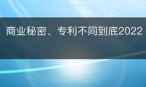 商业秘密、专利不同到底2022