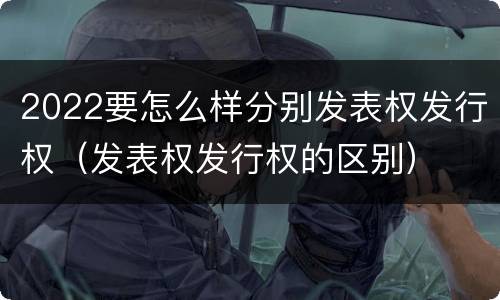 2022要怎么样分别发表权发行权（发表权发行权的区别）