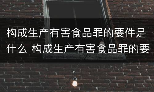 构成生产有害食品罪的要件是什么 构成生产有害食品罪的要件是什么