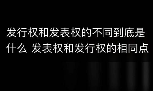 发行权和发表权的不同到底是什么 发表权和发行权的相同点