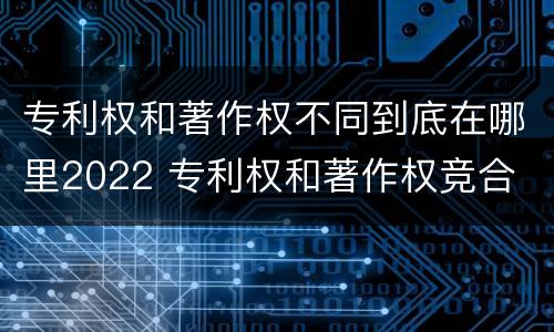 专利权和著作权不同到底在哪里2022 专利权和著作权竞合