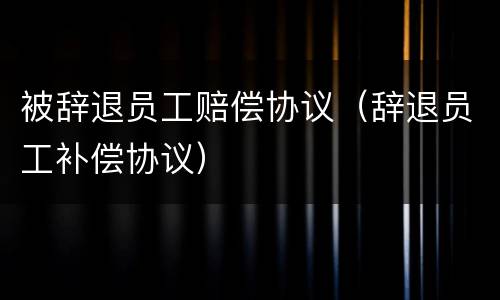 被辞退员工赔偿协议（辞退员工补偿协议）