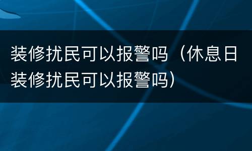 装修扰民可以报警吗（休息日装修扰民可以报警吗）