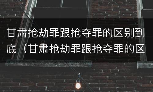 甘肃抢劫罪跟抢夺罪的区别到底（甘肃抢劫罪跟抢夺罪的区别到底在哪）