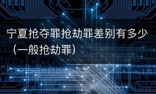 宁夏抢夺罪抢劫罪差别有多少（一般抢劫罪）