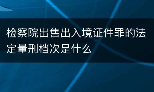 检察院出售出入境证件罪的法定量刑档次是什么