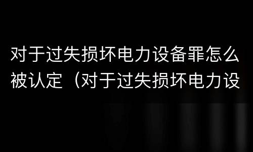对于过失损坏电力设备罪怎么被认定（对于过失损坏电力设备罪怎么被认定为犯罪）