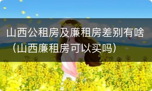 山西公租房及廉租房差别有啥（山西廉租房可以买吗）