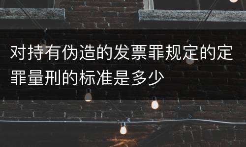对持有伪造的发票罪规定的定罪量刑的标准是多少