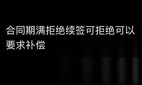 合同期满拒绝续签可拒绝可以要求补偿