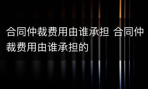 合同仲裁费用由谁承担 合同仲裁费用由谁承担的