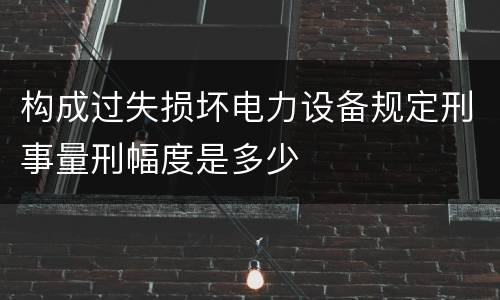 构成过失损坏电力设备规定刑事量刑幅度是多少