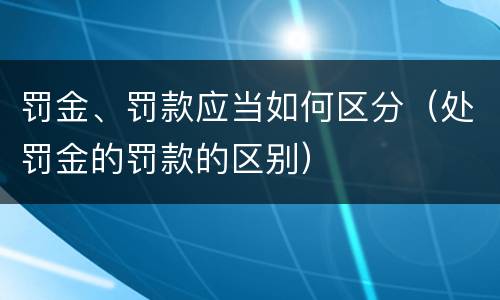 罚金、罚款应当如何区分（处罚金的罚款的区别）