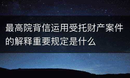 最高院背信运用受托财产案件的解释重要规定是什么