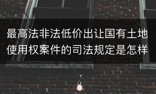 最高法非法低价出让国有土地使用权案件的司法规定是怎样的