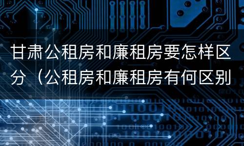 甘肃公租房和廉租房要怎样区分（公租房和廉租房有何区别）