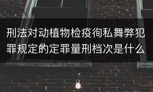 刑法对动植物检疫徇私舞弊犯罪规定的定罪量刑档次是什么样的