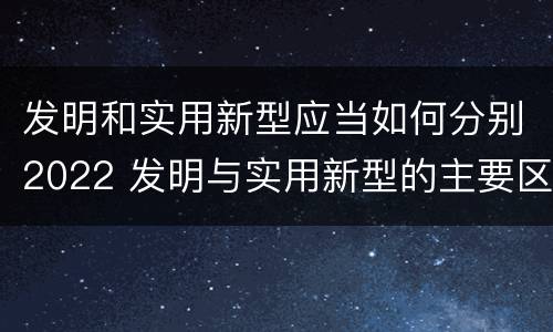 发明和实用新型应当如何分别2022 发明与实用新型的主要区别