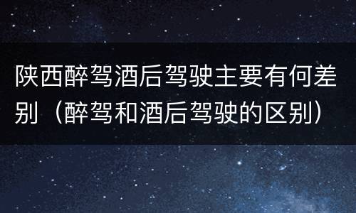 陕西醉驾酒后驾驶主要有何差别（醉驾和酒后驾驶的区别）