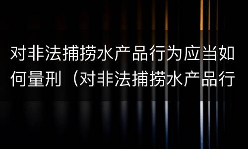 对非法捕捞水产品行为应当如何量刑（对非法捕捞水产品行为应当如何量刑处罚）