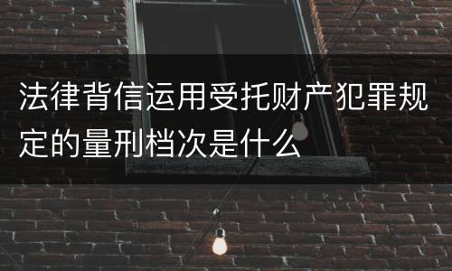 法律背信运用受托财产犯罪规定的量刑档次是什么