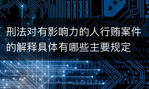 刑法对有影响力的人行贿案件的解释具体有哪些主要规定