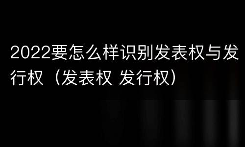2022要怎么样识别发表权与发行权（发表权 发行权）
