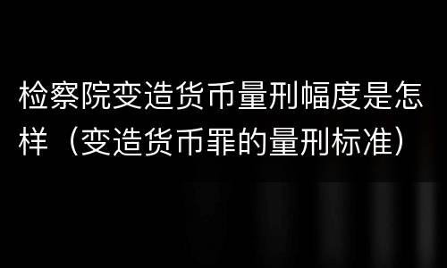 检察院变造货币量刑幅度是怎样（变造货币罪的量刑标准）
