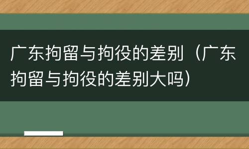 广东拘留与拘役的差别（广东拘留与拘役的差别大吗）