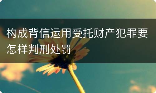 构成背信运用受托财产犯罪要怎样判刑处罚