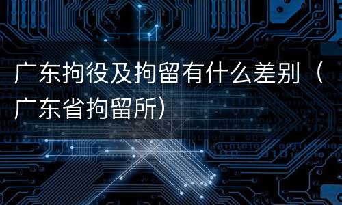 广东拘役及拘留有什么差别（广东省拘留所）