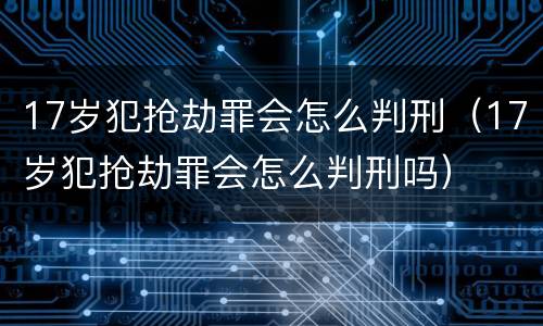 17岁犯抢劫罪会怎么判刑（17岁犯抢劫罪会怎么判刑吗）
