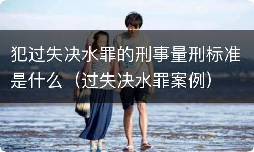 犯过失决水罪的刑事量刑标准是什么（过失决水罪案例）