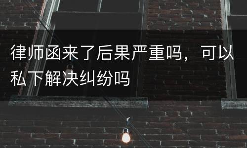 律师函来了后果严重吗，可以私下解决纠纷吗