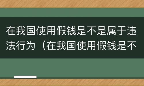 在我国使用假钱是不是属于违法行为（在我国使用假钱是不是属于违法行为呢）