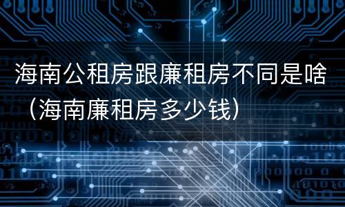 海南公租房跟廉租房不同是啥（海南廉租房多少钱）