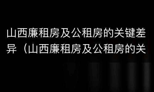 山西廉租房及公租房的关键差异（山西廉租房及公租房的关键差异有哪些）